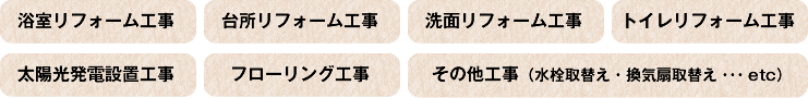 ・浴室リフォーム工事・台所リフォーム工事・洗面リフォーム工事・トイレリフォーム工事・太陽光発電設置工事・フローリング工事・その他工事（水栓取替え・換気扇取替え・・・etc）
